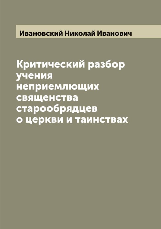 Критический разбор учения неприемлющих священства старообрядцев о церкви и таинствах Обложка книги «Критический разбор учения неприемлющих священства старообрядцев о церкви и таинствах» — Ивановский Николай Иванович, ISBN 9785519866965