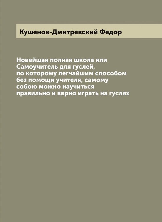 Обложка книги «Новейшая полная школа или Самоучитель для гуслей, по которому легчайшим способом без помощи учителя, самому собою можно научиться правильно и верно играть на гуслях» — Кушенов-Дмитревский Федор, ISBN 9785519920612