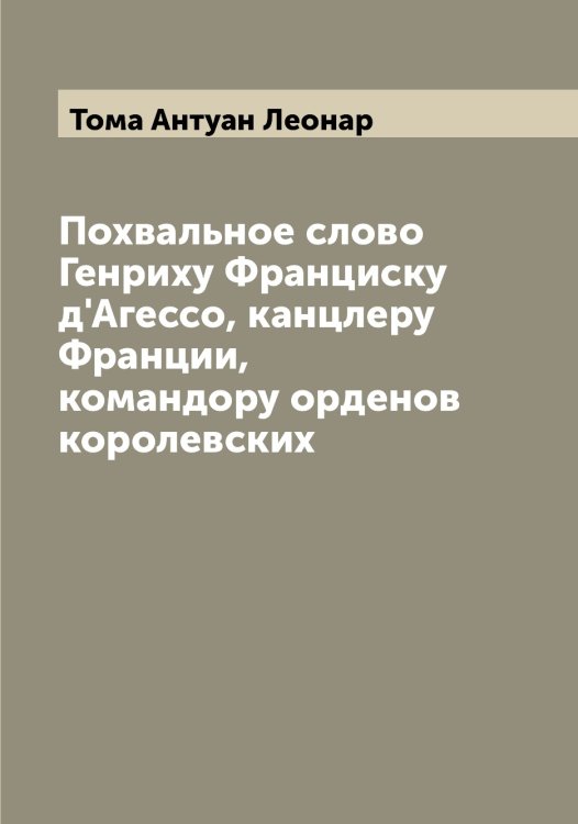 Обложка книги «Похвальное слово Генриху Франциску д'Агессо, канцлеру Франции, командору орденов королевских» — Тома Антуан Леонар, ISBN 9785519772891