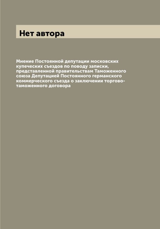 Обложка книги «Мнение Постоянной депутации московских купеческих съездов по поводу записки, представленной правительствам Таможенного союза Депутацией Постоянного германского коммерческого съезда о заключении торгово-таможенного договора» — Нет автора, ISBN 9785519792431