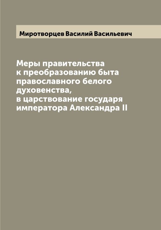 Обложка книги «Меры правительства к преобразованию быта православного белого духовенства, в царствование государя императора Александра II» — Миротворцев Василий Васильевич, ISBN 9785519967822