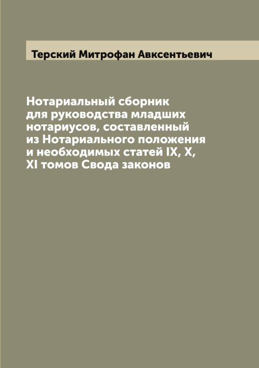 Обложка книги «Нотариальный сборник для руководства младших нотариусов, составленный из Нотариального положения и необходимых статей IX, X, XI томов Свода законов» — Терский Митрофан Авксентьевич, ISBN 9785519765749