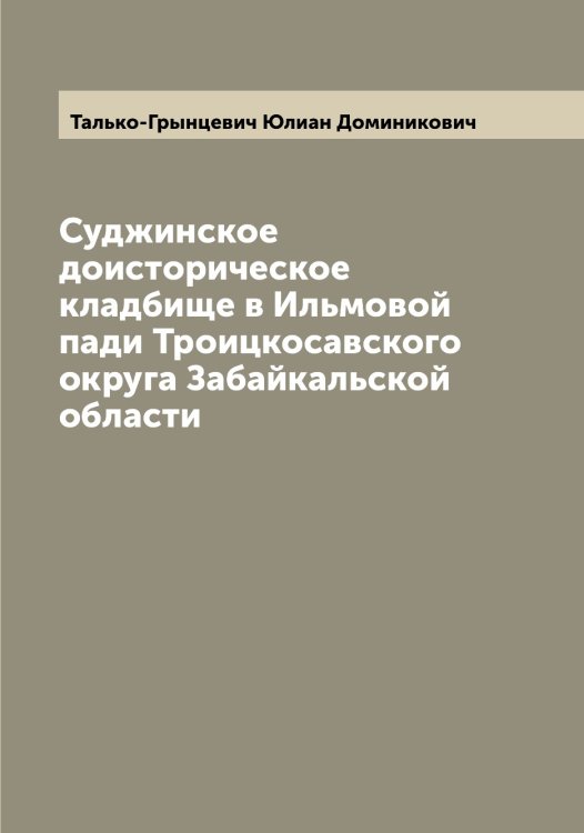 Обложка книги «Суджинское доисторическое кладбище в Ильмовой пади Троицкосавского округа Забайкальской области» — Талько-Грынцевич Юлиан Доминикович, ISBN 9785519762281