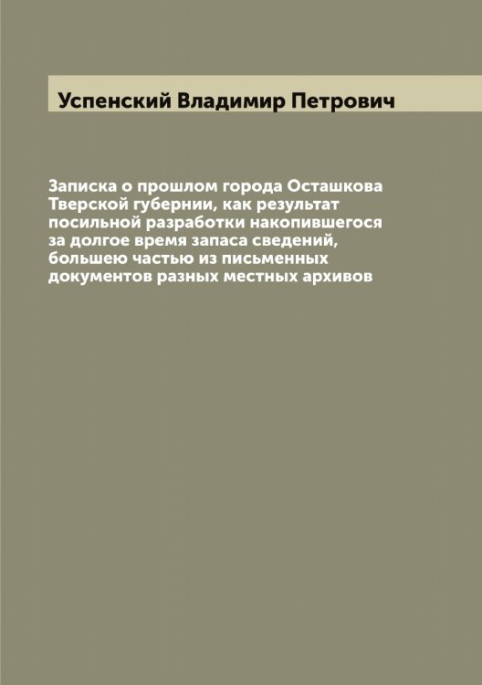 Обложка книги «Записка о прошлом города Осташкова Тверской губернии, как результат посильной разработки накопившегося за долгое время запаса сведений, большею частью из письменных документов разных местных архивов» — Успенский Владимир Петрович, ISBN 9785519783941