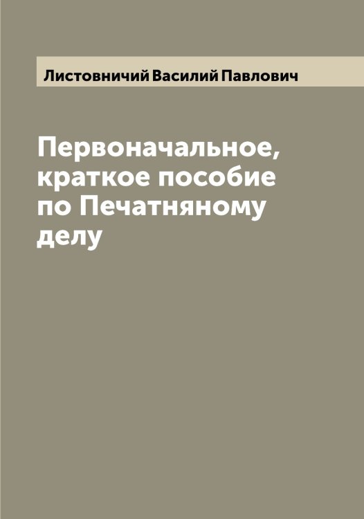 Обложка книги «Первоначальное, краткое пособие по Печатняному делу» — Листовничий Василий Павлович, ISBN 9785519935852