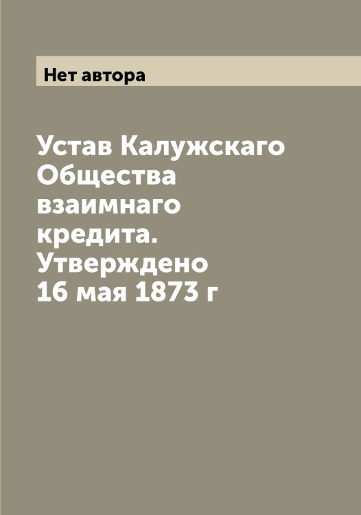 Обложка книги «Устав Калужскаго Общества взаимнаго кредита. Утверждено 16 мая 1873 г» — Нет автора, ISBN 9785519878296