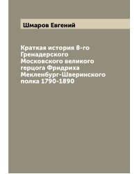 Краткая история 8-го Гренадерского Московского великого герцога Фридриха Мекленбург-Шверинского полка 1790-1890
