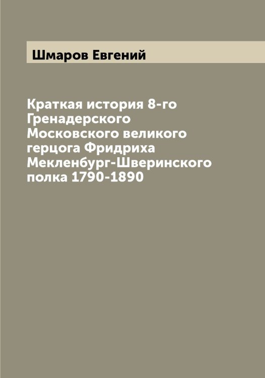 Обложка книги «Краткая история 8-го Гренадерского Московского великого герцога Фридриха Мекленбург-Шверинского полка 1790-1890» — Шмаров Евгений, ISBN 9785521313549