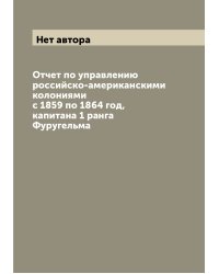 Отчет по управлению российско-американскими колониями с 1859 по 1864 год, капитана 1 ранга Фуругельма