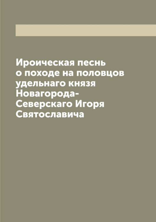 Обложка книги «Ироическая песнь о походе на половцов удельнаго князя Новагорода-Северскаго Игоря Святославича» — Нет автора, ISBN 9785519739443