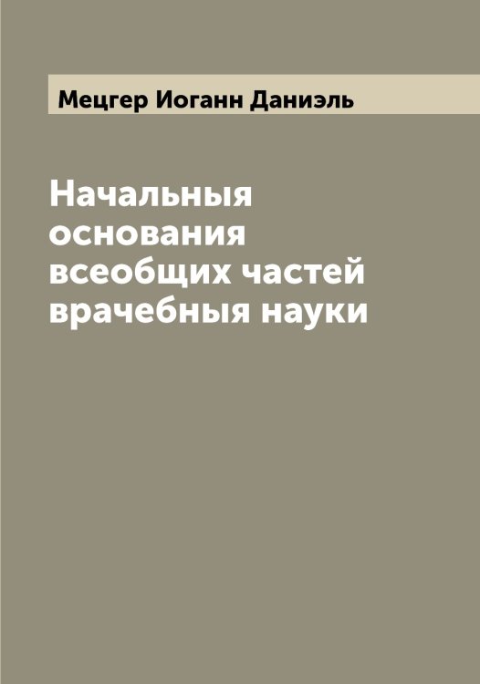 Обложка книги «Начальныя основания всеобщих частей врачебныя науки» — Мецгер Иоганн Даниэль, ISBN 9785519963619