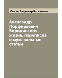 Александр Порфирьевич Бородин: его жизнь, переписка и музыкальные статьи