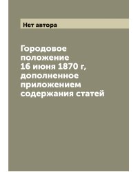 Городовое положение 16 июня 1870 г, дополненное приложением содержания статей