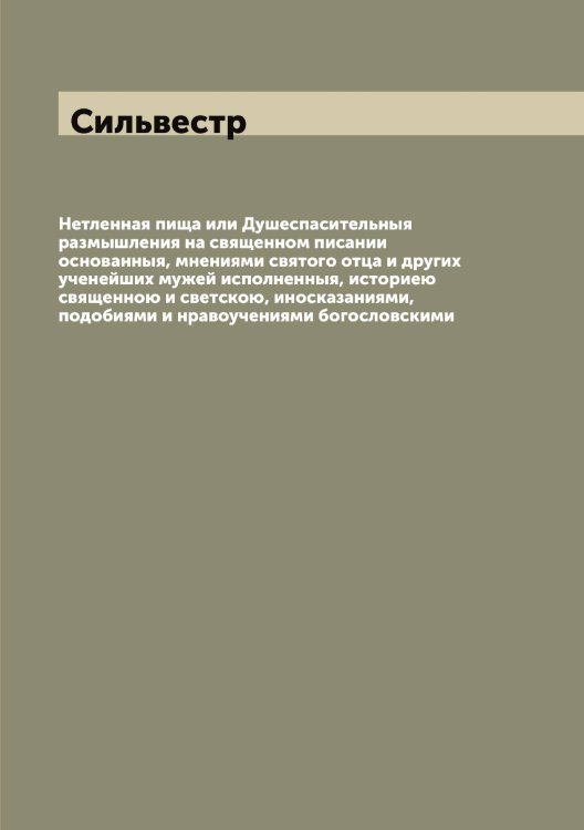 Обложка книги «Нетленная пища или Душеспасительныя размышления на священном писании основанныя, мнениями святого отца и других ученейших мужей исполненныя, историею священною и светскою, иносказаниями, подобиями и нравоучениями богословскими» — Сильвестр, ISBN 9785519734868
