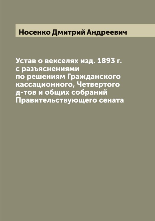 Обложка книги «Устав о векселях изд. 1893 г. с разъяснениями по решениям Гражданского кассационного, Четвертого д-тов и общих собраний Правительствующего сената» — Носенко Дмитрий Андреевич, ISBN 9785521257126