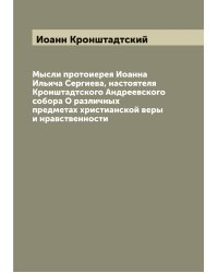 Мысли протоиерея Иоанна Ильича Сергиева, настоятеля Кронштадтского Андреевского собора О различных предметах христианской веры и нравственности