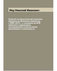 Полный систематический указатель приказов по Военному ведомству с 1869-1873 г., с ссылками на №№ приказов и циркуляров, последовавших в разъяснение, дополнение и изменение их