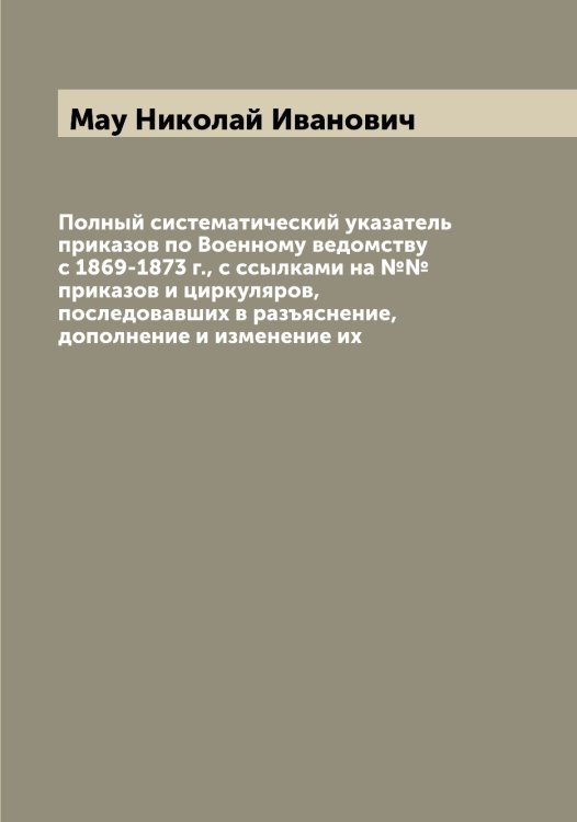 Обложка книги «Полный систематический указатель приказов по Военному ведомству с 1869-1873 г., с ссылками на №№ приказов и циркуляров, последовавших в разъяснение, дополнение и изменение их» — Мау Николай Иванович, ISBN 9785519957519