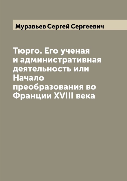 Обложка книги «Тюрго. Его ученая и административная деятельность или Начало преобразования во Франции XVIII века» — Муравьев Сергей Сергеевич, ISBN 9785519981828