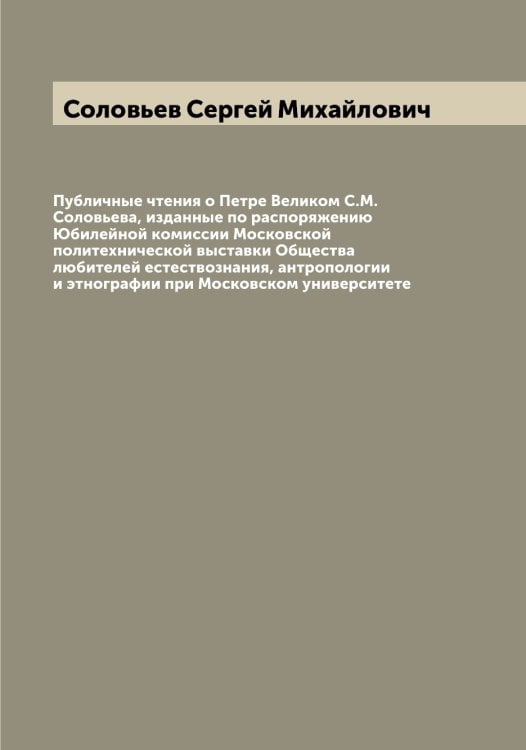 Обложка книги «Публичные чтения о Петре Великом С.М. Соловьева, изданные по распоряжению Юбилейной комиссии Московской политехнической выставки Общества любителей естествознания, антропологии и этнографии при Московском университете» — Соловьев Сергей Михайлович, ISBN 9785519748186