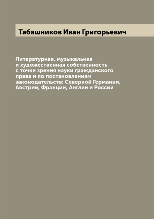 Литературная, музыкальная и художественная собственность с точки зрения науки гражданского права и по постановлениям законодательств: Северной Германии, Австрии, Франции, Англии и России Обложка книги «Литературная, музыкальная и художественная собственность с точки зрения науки гражданского права и по постановлениям законодательств: Северной Германии, Австрии, Франции, Англии и России» — Табашников Иван Григорьевич, ISBN 9785519761659