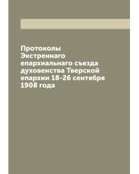 Протоколы Экстреннаго епархиальнаго съезда духовенства Тверской епархии 18-26 сентября 1908 года