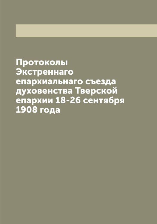 Обложка книги «Протоколы Экстреннаго епархиальнаго съезда духовенства Тверской епархии 18-26 сентября 1908 года» — Нет автора, ISBN 9785519764131
