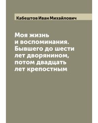 Моя жизнь и воспоминания. Бывшего до шести лет дворянином, потом двадцать лет крепостным