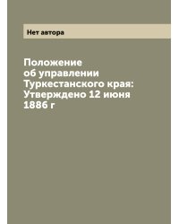 Положение об управлении Туркестанского края: Утверждено 12 июня 1886 г