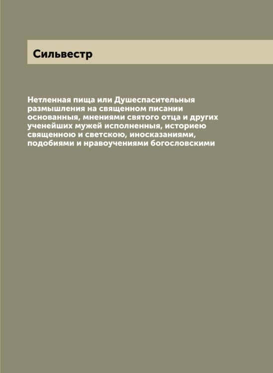 Обложка книги «Нетленная пища или Душеспасительныя размышления на священном писании основанныя, мнениями святого отца и других ученейших мужей исполненныя, историею священною и светскою, иносказаниями, подобиями и нравоучениями богословскими» — Сильвестр, ISBN 9785519734851