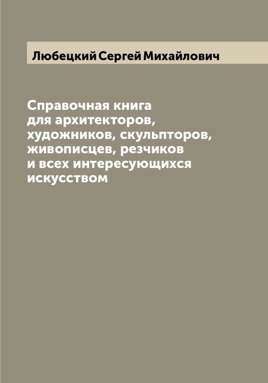 Обложка книги «Справочная книга для архитекторов, художников, скульпторов, живописцев, резчиков и всех интересующихся искусством» — Любецкий Сергей Михайлович, ISBN 9785519943222