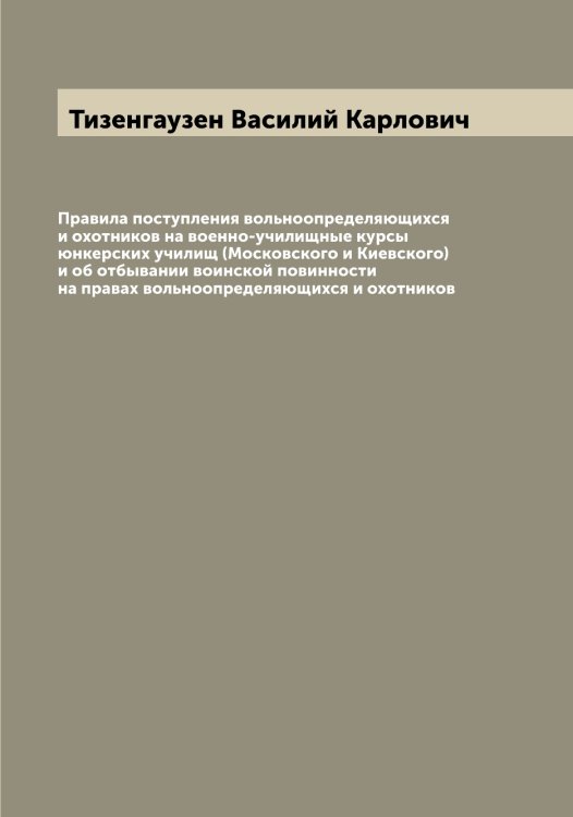 Обложка книги «Правила поступления вольноопределяющихся и охотников на военно-училищные курсы юнкерских училищ (Московского и Киевского) и об отбывании воинской повинности на правах вольноопределяющихся и охотников» — Тизенгаузен Василий Карлович, ISBN 9785519766463