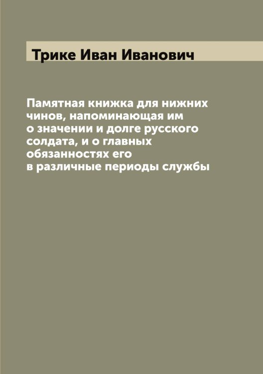 Обложка книги «Памятная книжка для нижних чинов, напоминающая им о значении и долге русского солдата, и о главных обязанностях его в различные периоды службы» — Трике Иван Иванович, ISBN 9785519774260