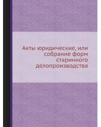 Акты юридические, или собрание форм старинного делопроизводства