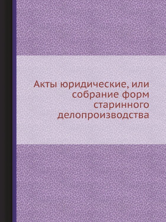 Акты юридические, или собрание форм старинного делопроизводства Акты юридические, или собрание форм старинного делопроизводства