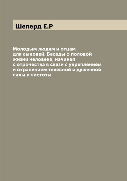 Обложка книги «Молодым людям и отцам для сыновей. Беседы о половой жизни человека, начиная с отрочества в связи с укреплением и охранением телесной и душевной силы и чистоты» — Шеперд Е.Р, ISBN 9785521309979