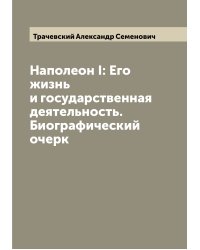 Наполеон I: Его жизнь и государственная деятельность. Биографический очерк