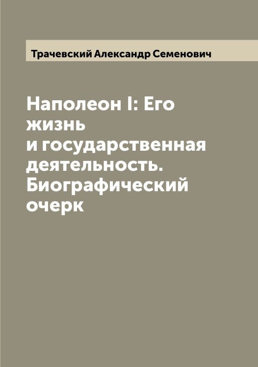 Обложка книги «Наполеон I: Его жизнь и государственная деятельность. Биографический очерк» — Трачевский Александр Семенович, ISBN 9785519773799