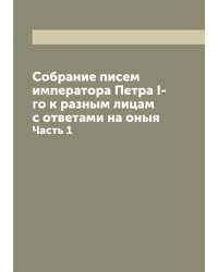 Собрание писем императора Петра I-го к разным лицам с ответами на оныя