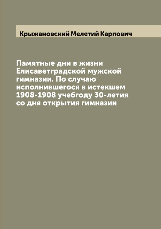 Обложка книги «Памятные дни в жизни Елисаветградской мужской гимназии. По случаю исполнившегося в истекшем 1908-1908 учебгоду 30-летия со дня открытия гимназии» — Крыжановский Мелетий Карпович, ISBN 9785519913218