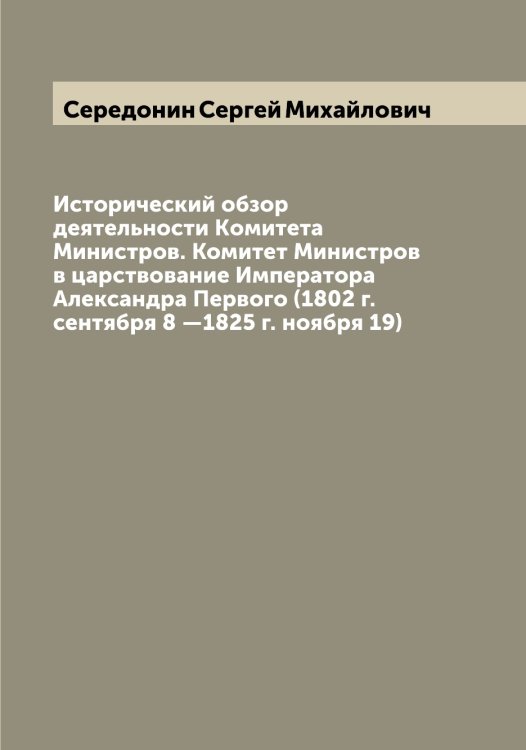 Обложка книги «Исторический обзор деятельности Kомитета Министров. Комитет Министров в царствование Императора Александра Первого (1802 г. сентября 8 —1825 г. ноября 19)» — Середонин Сергей Михайлович, ISBN 9785519733571