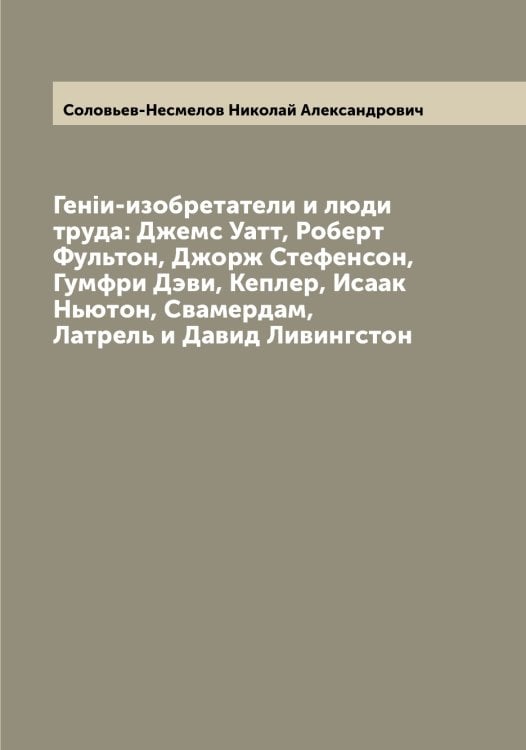 Обложка книги «Генiи-изобретатели и люди труда: Джемс Уатт, Роберт Фультон, Джорж Стефенсон, Гумфри Дэви, Кеплер, Исаак Ньютон, Свамердам, Латрель и Давид Ливингстон» — Соловьев-Несмелов Николай Александрович, ISBN 9785519748766