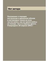 Положение о порядке построения и движения обозов и нестроевых чинов во всех частях войск, как во время войны на походе, так и в мирное время: Утверждено 20 апреля 1843 г