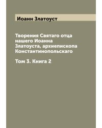 Творения Святаго отца нашего Иоанна Златоуста, архиепископа Константинопольскаго