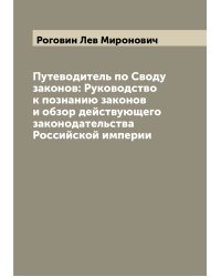 Путеводитель по Своду законов: Руководство к познанию законов и обзор действующего законодательства Российской империи