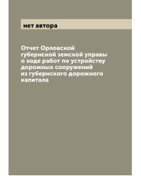 Отчет Орловской губернской земской управы о ходе работ по устройству дорожных сооружений из губернского дорожного капитала