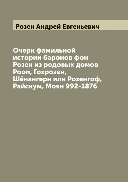 Обложка книги «Очерк фамильной истории баронов фон Розен из родовых домов Рооп, Гохрозен, Шёнангерн или Розенгоф, Райскум, Моян 992-1876» — Розен Андрей Евгеньевич, ISBN 9785519810371
