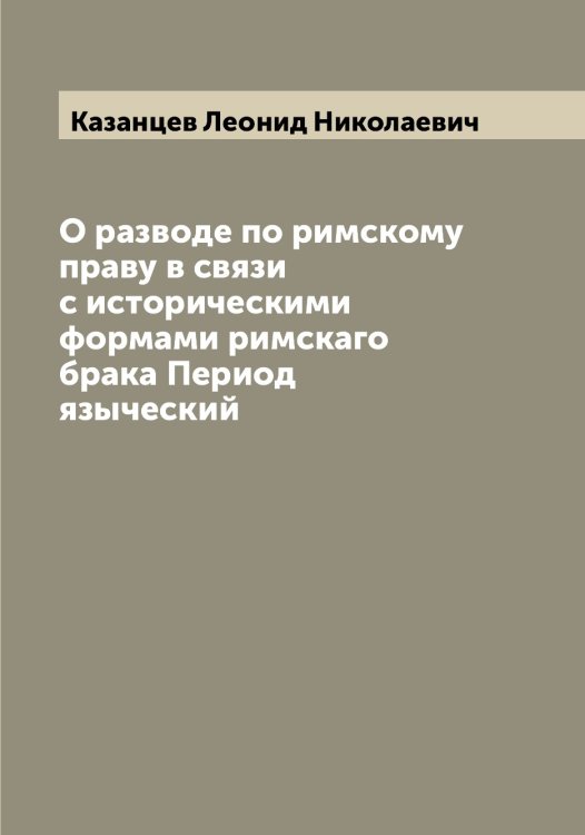 Обложка книги «О разводе по римскому праву в связи с историческими формами римскаго брака Период языческий» — Казанцев Леонид Николаевич, ISBN 9785519876841