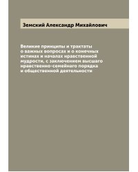Великие принципы и трактаты о важных вопросах и о конечных истинах и началах нравственной мудрости, с заключением высшаго нравственно-семейнаго порядка и общественной деятельности