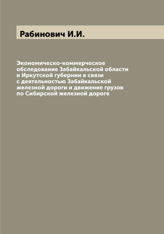 Обложка книги «Экономическо-коммерческое обследование Забайкальской области и Иркутской губернии в связи с деятельностью Забайкальской железной дороги и движение грузов по Сибирской железной дороге» — Рабинович И.И., ISBN 9785519801133